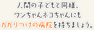 人間の子どもと同様、 ワンちゃんネコちゃんにもかかりつけの病院を持ちましょう。